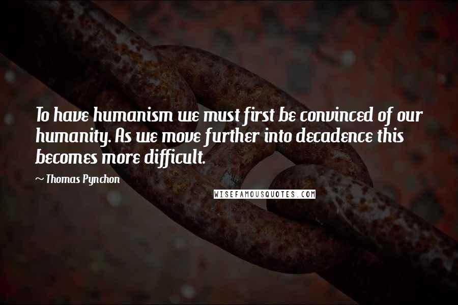 Thomas Pynchon Quotes: To have humanism we must first be convinced of our humanity. As we move further into decadence this becomes more difficult.