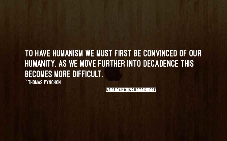 Thomas Pynchon Quotes: To have humanism we must first be convinced of our humanity. As we move further into decadence this becomes more difficult.