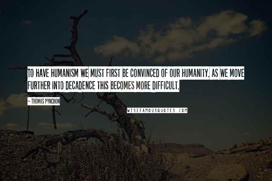 Thomas Pynchon Quotes: To have humanism we must first be convinced of our humanity. As we move further into decadence this becomes more difficult.