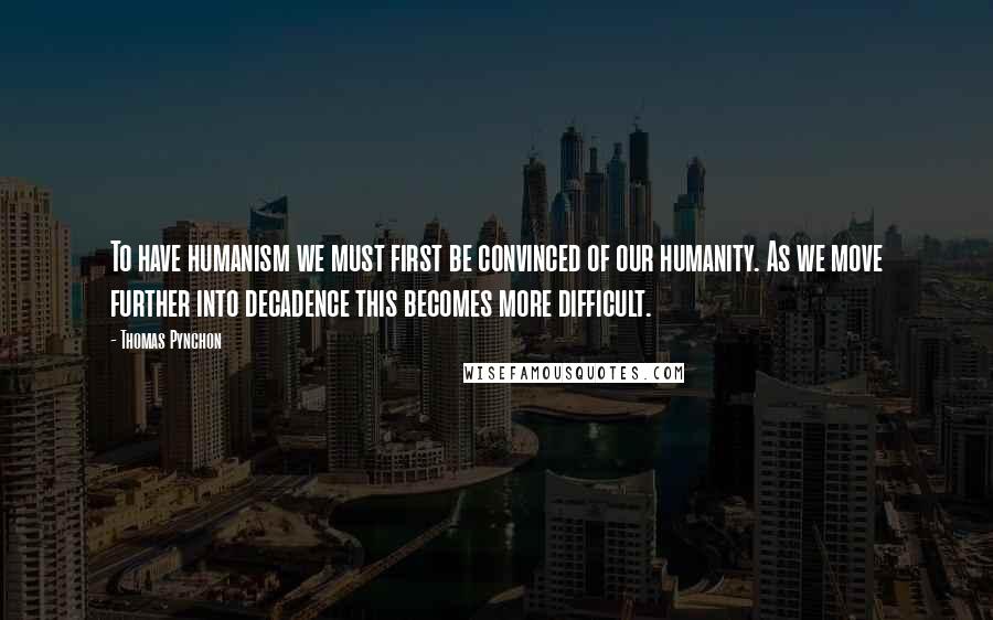 Thomas Pynchon Quotes: To have humanism we must first be convinced of our humanity. As we move further into decadence this becomes more difficult.