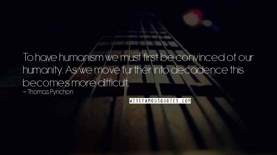 Thomas Pynchon Quotes: To have humanism we must first be convinced of our humanity. As we move further into decadence this becomes more difficult.