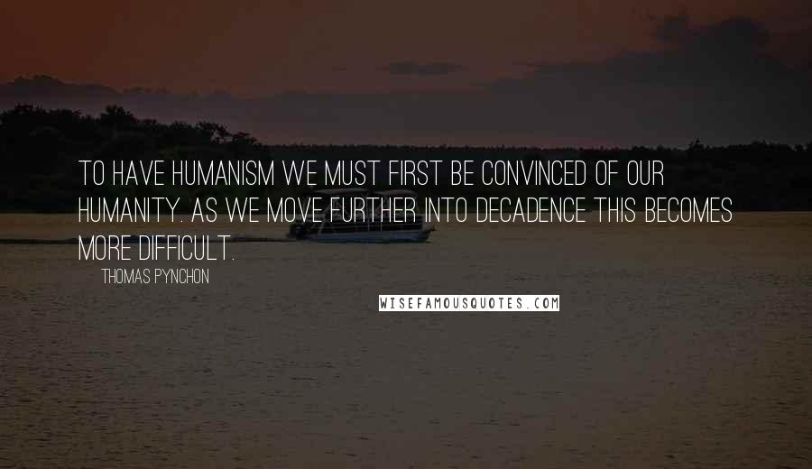 Thomas Pynchon Quotes: To have humanism we must first be convinced of our humanity. As we move further into decadence this becomes more difficult.