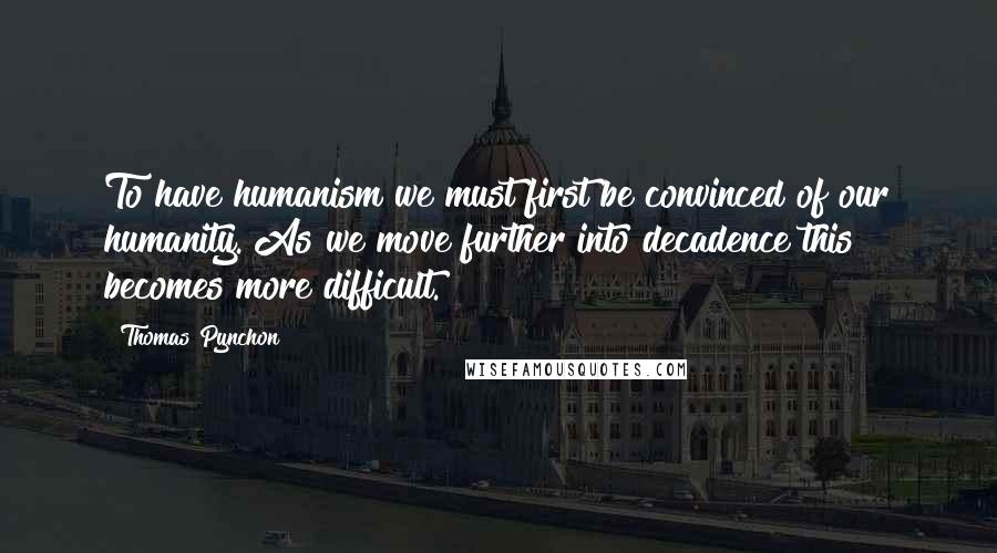 Thomas Pynchon Quotes: To have humanism we must first be convinced of our humanity. As we move further into decadence this becomes more difficult.