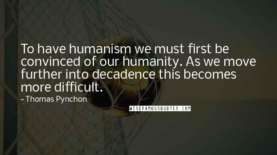 Thomas Pynchon Quotes: To have humanism we must first be convinced of our humanity. As we move further into decadence this becomes more difficult.