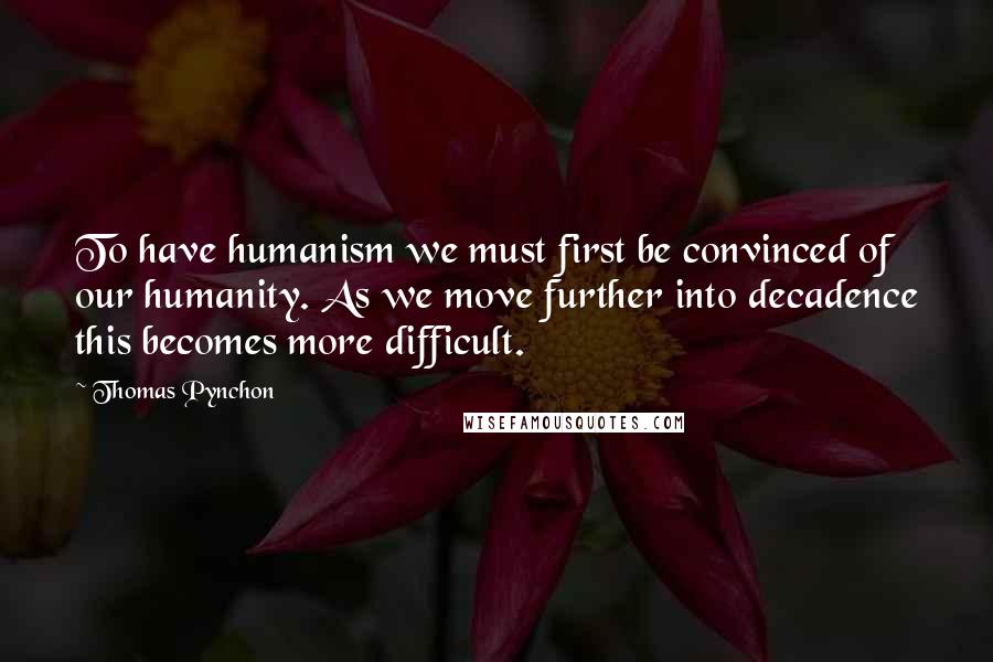 Thomas Pynchon Quotes: To have humanism we must first be convinced of our humanity. As we move further into decadence this becomes more difficult.