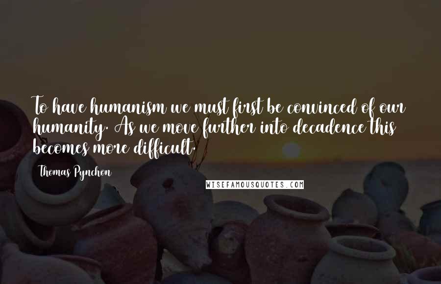 Thomas Pynchon Quotes: To have humanism we must first be convinced of our humanity. As we move further into decadence this becomes more difficult.