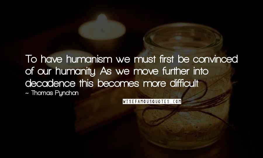 Thomas Pynchon Quotes: To have humanism we must first be convinced of our humanity. As we move further into decadence this becomes more difficult.