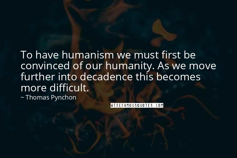 Thomas Pynchon Quotes: To have humanism we must first be convinced of our humanity. As we move further into decadence this becomes more difficult.