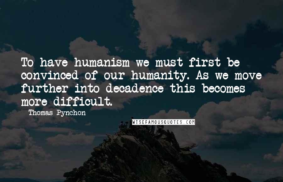 Thomas Pynchon Quotes: To have humanism we must first be convinced of our humanity. As we move further into decadence this becomes more difficult.