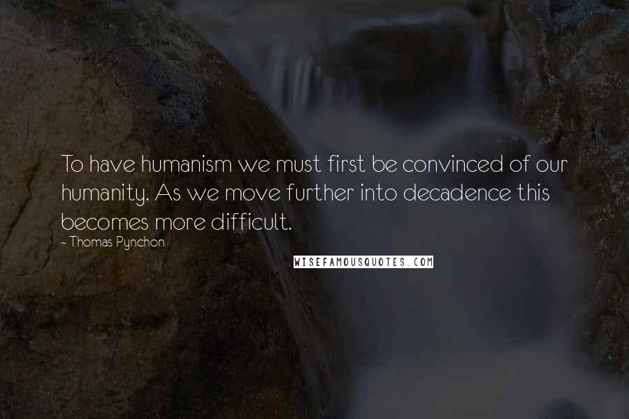 Thomas Pynchon Quotes: To have humanism we must first be convinced of our humanity. As we move further into decadence this becomes more difficult.