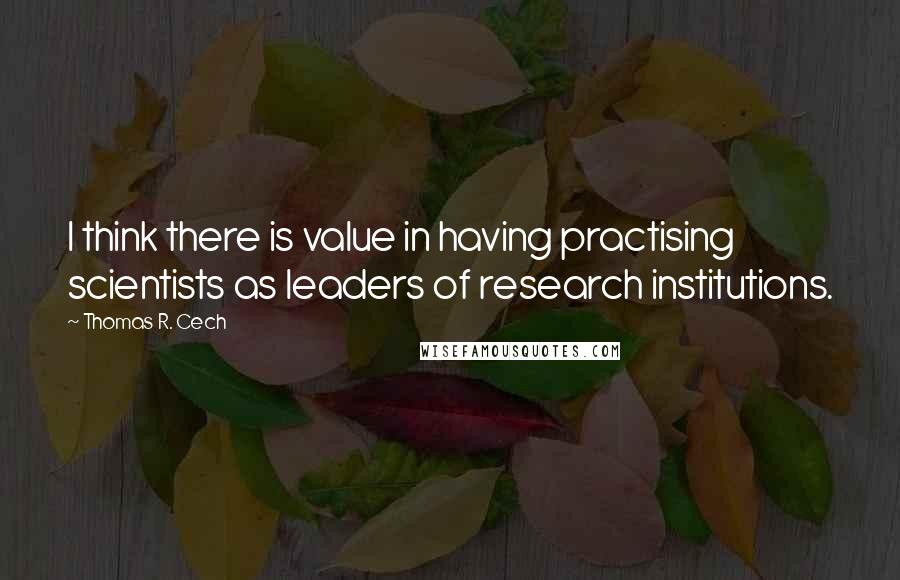 Thomas R. Cech Quotes: I think there is value in having practising scientists as leaders of research institutions.