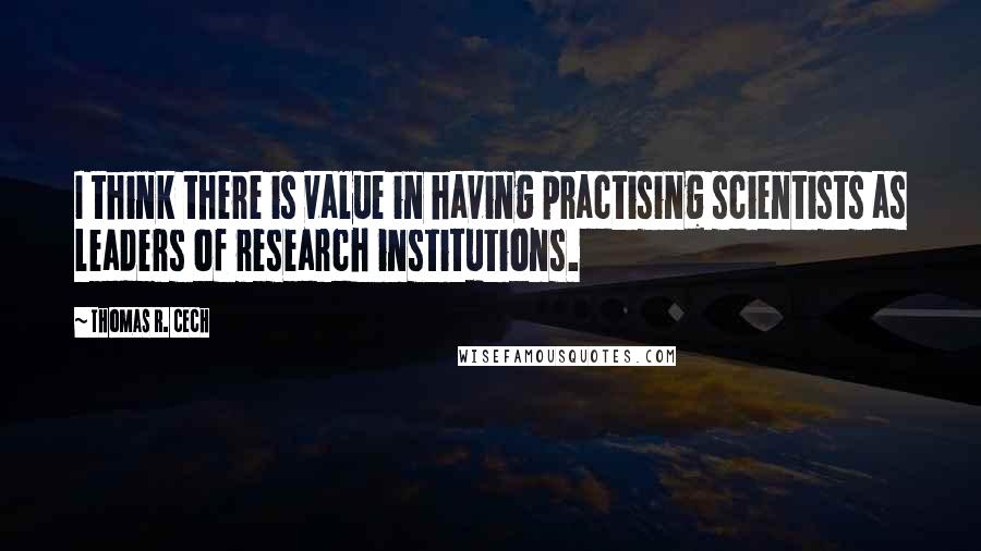 Thomas R. Cech Quotes: I think there is value in having practising scientists as leaders of research institutions.