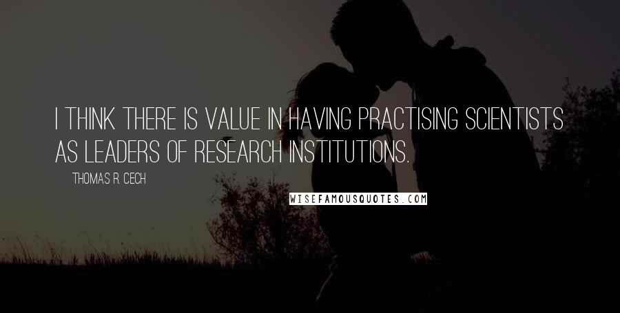 Thomas R. Cech Quotes: I think there is value in having practising scientists as leaders of research institutions.