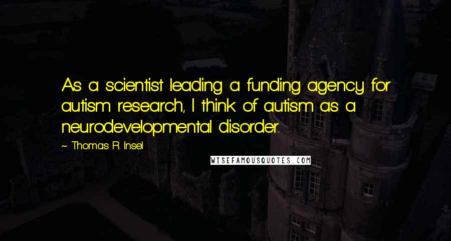 Thomas R. Insel Quotes: As a scientist leading a funding agency for autism research, I think of autism as a neurodevelopmental disorder.