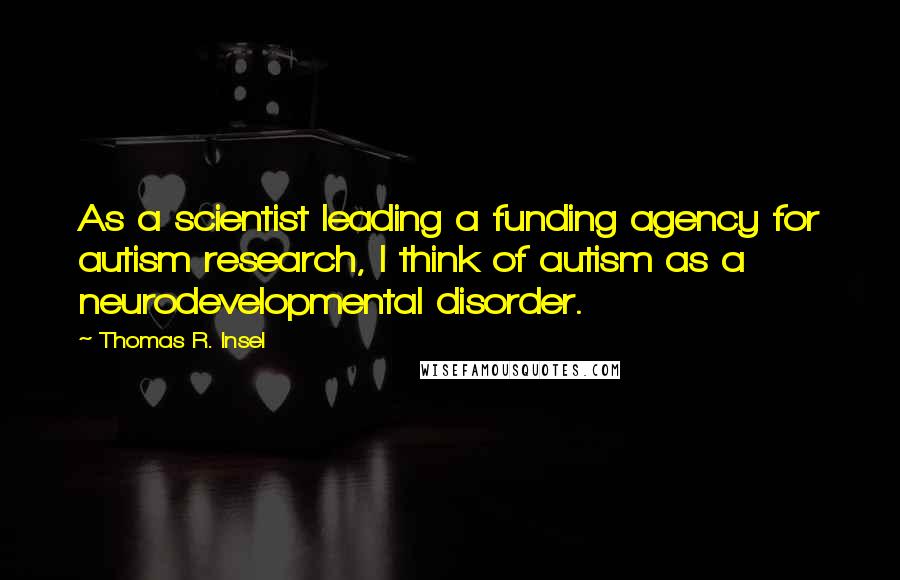 Thomas R. Insel Quotes: As a scientist leading a funding agency for autism research, I think of autism as a neurodevelopmental disorder.