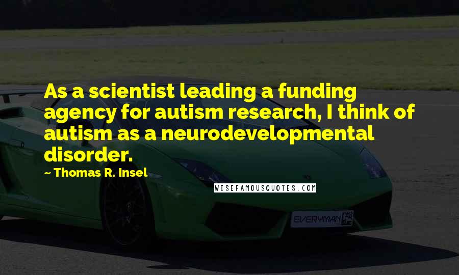 Thomas R. Insel Quotes: As a scientist leading a funding agency for autism research, I think of autism as a neurodevelopmental disorder.
