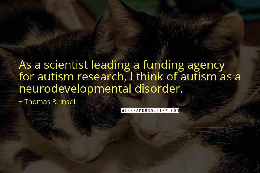 Thomas R. Insel Quotes: As a scientist leading a funding agency for autism research, I think of autism as a neurodevelopmental disorder.