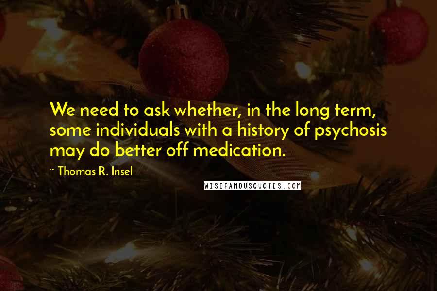 Thomas R. Insel Quotes: We need to ask whether, in the long term, some individuals with a history of psychosis may do better off medication.