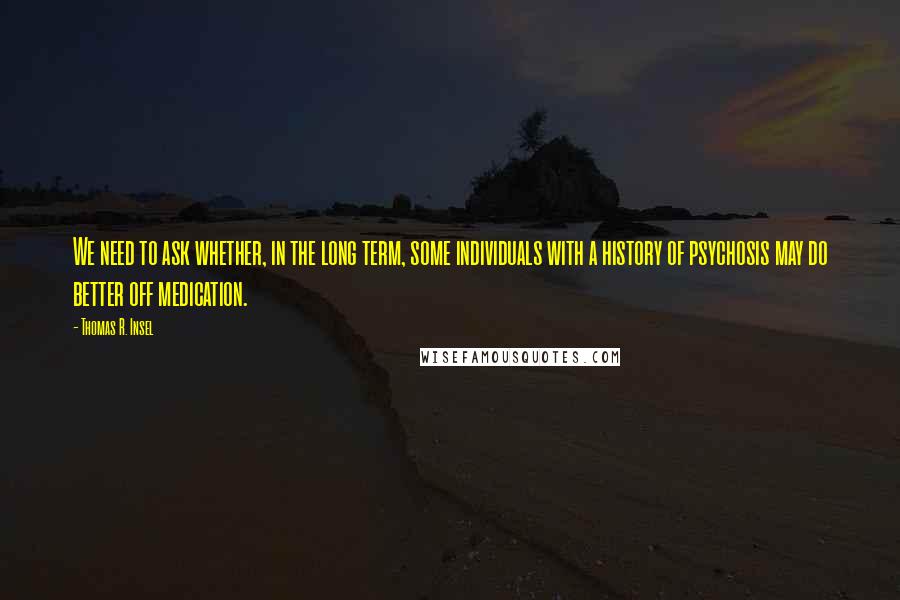 Thomas R. Insel Quotes: We need to ask whether, in the long term, some individuals with a history of psychosis may do better off medication.