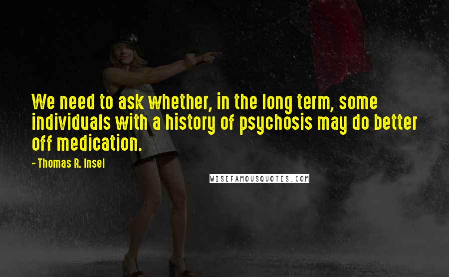 Thomas R. Insel Quotes: We need to ask whether, in the long term, some individuals with a history of psychosis may do better off medication.