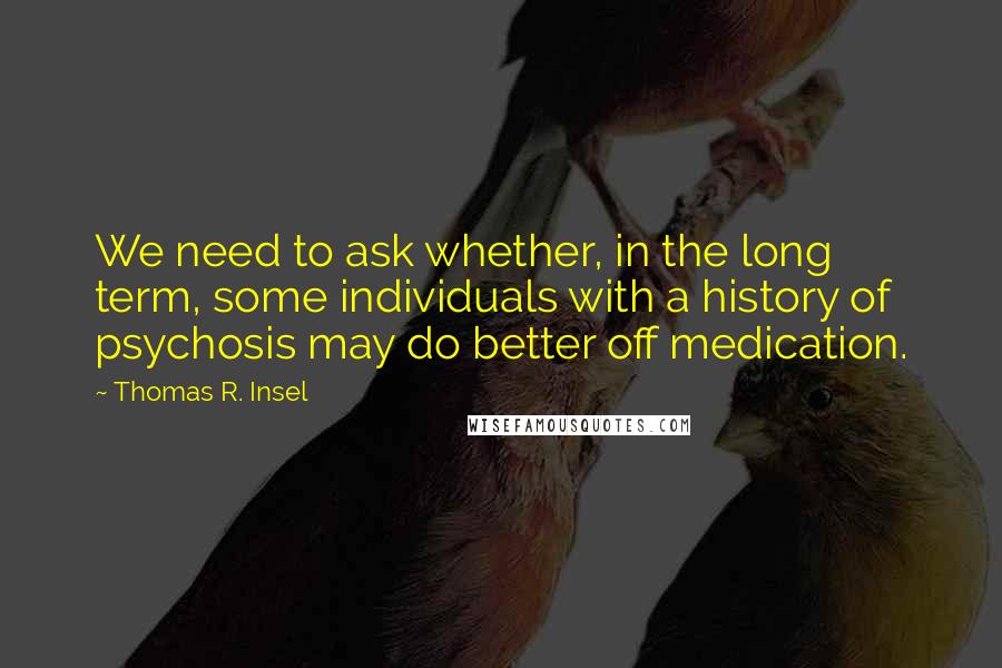 Thomas R. Insel Quotes: We need to ask whether, in the long term, some individuals with a history of psychosis may do better off medication.
