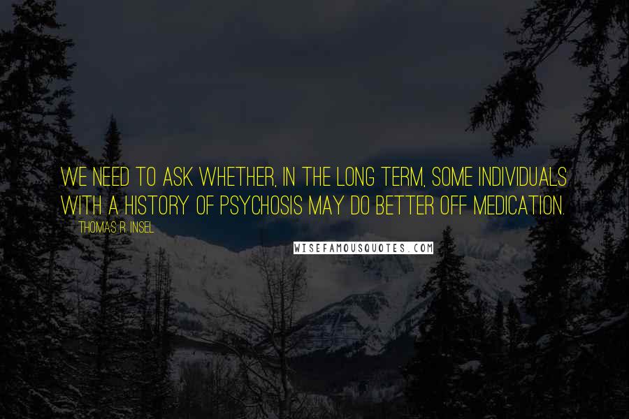 Thomas R. Insel Quotes: We need to ask whether, in the long term, some individuals with a history of psychosis may do better off medication.