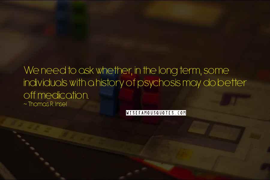 Thomas R. Insel Quotes: We need to ask whether, in the long term, some individuals with a history of psychosis may do better off medication.