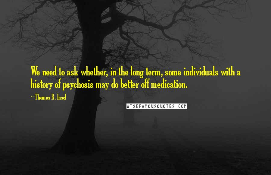 Thomas R. Insel Quotes: We need to ask whether, in the long term, some individuals with a history of psychosis may do better off medication.