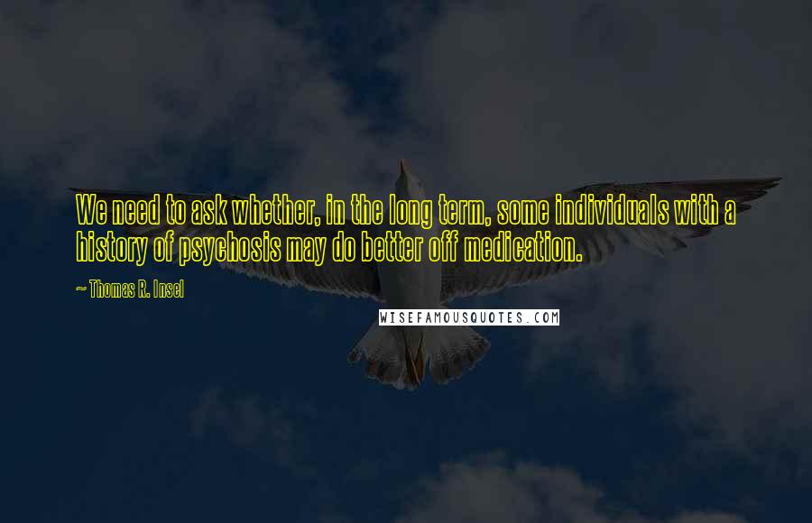 Thomas R. Insel Quotes: We need to ask whether, in the long term, some individuals with a history of psychosis may do better off medication.