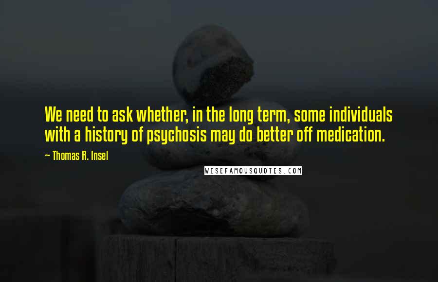 Thomas R. Insel Quotes: We need to ask whether, in the long term, some individuals with a history of psychosis may do better off medication.