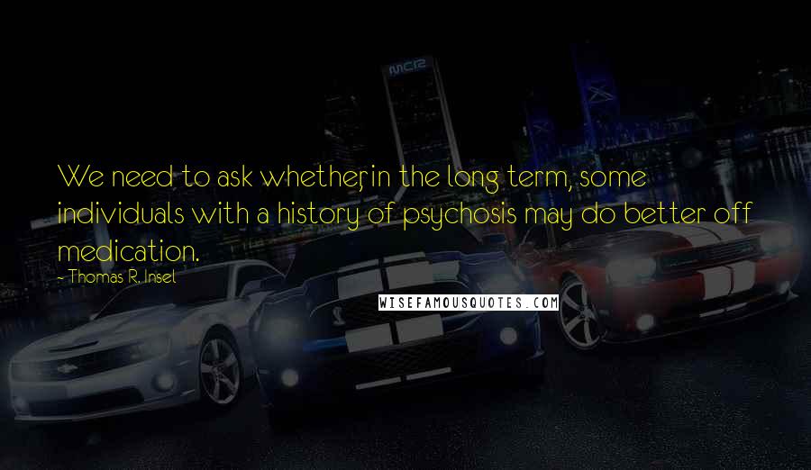 Thomas R. Insel Quotes: We need to ask whether, in the long term, some individuals with a history of psychosis may do better off medication.