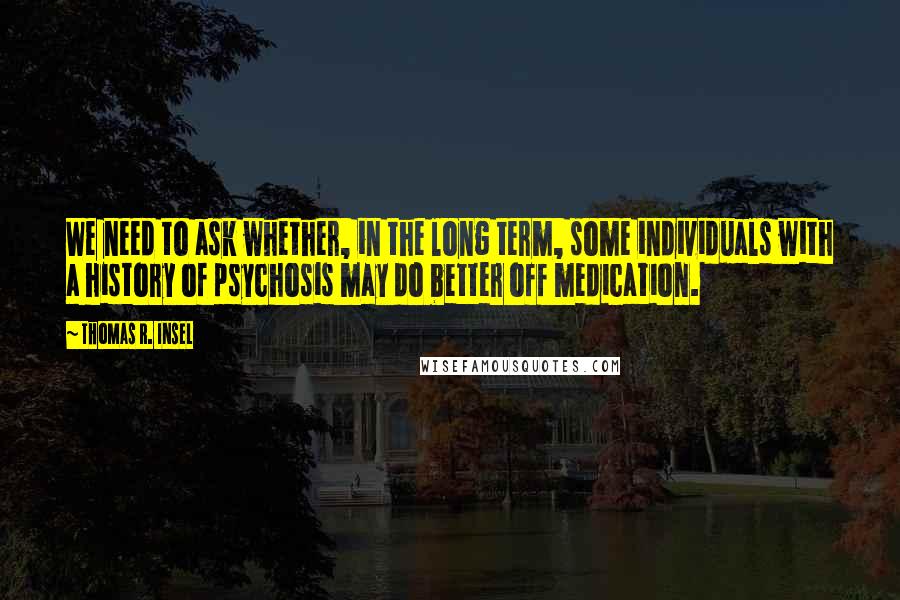Thomas R. Insel Quotes: We need to ask whether, in the long term, some individuals with a history of psychosis may do better off medication.