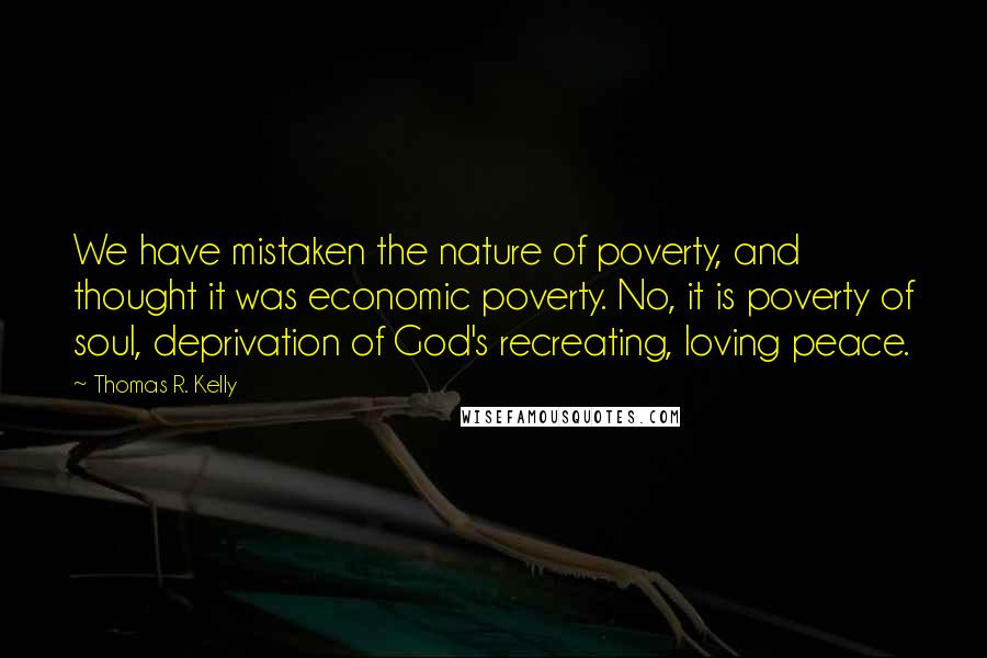 Thomas R. Kelly Quotes: We have mistaken the nature of poverty, and thought it was economic poverty. No, it is poverty of soul, deprivation of God's recreating, loving peace.