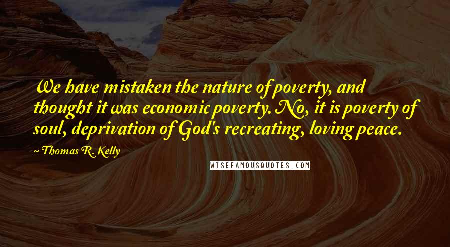 Thomas R. Kelly Quotes: We have mistaken the nature of poverty, and thought it was economic poverty. No, it is poverty of soul, deprivation of God's recreating, loving peace.