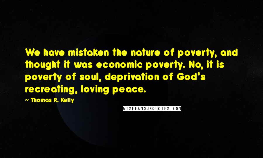 Thomas R. Kelly Quotes: We have mistaken the nature of poverty, and thought it was economic poverty. No, it is poverty of soul, deprivation of God's recreating, loving peace.