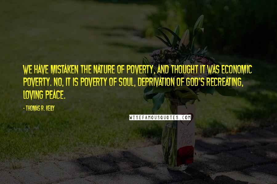 Thomas R. Kelly Quotes: We have mistaken the nature of poverty, and thought it was economic poverty. No, it is poverty of soul, deprivation of God's recreating, loving peace.