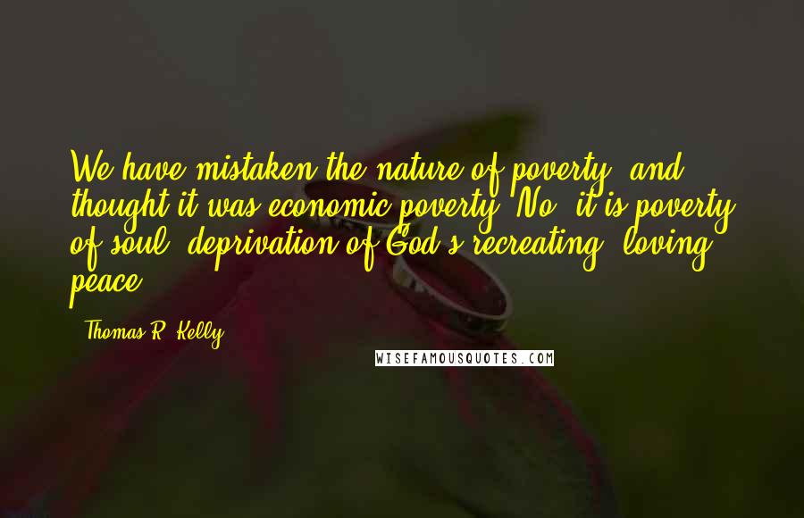 Thomas R. Kelly Quotes: We have mistaken the nature of poverty, and thought it was economic poverty. No, it is poverty of soul, deprivation of God's recreating, loving peace.