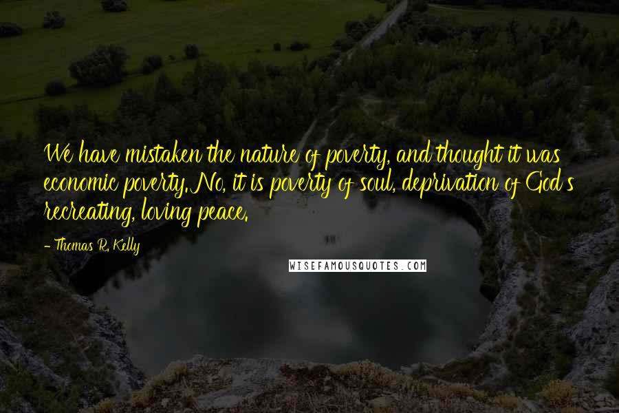 Thomas R. Kelly Quotes: We have mistaken the nature of poverty, and thought it was economic poverty. No, it is poverty of soul, deprivation of God's recreating, loving peace.