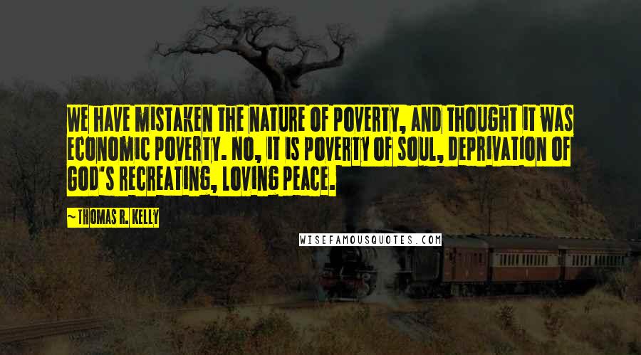 Thomas R. Kelly Quotes: We have mistaken the nature of poverty, and thought it was economic poverty. No, it is poverty of soul, deprivation of God's recreating, loving peace.