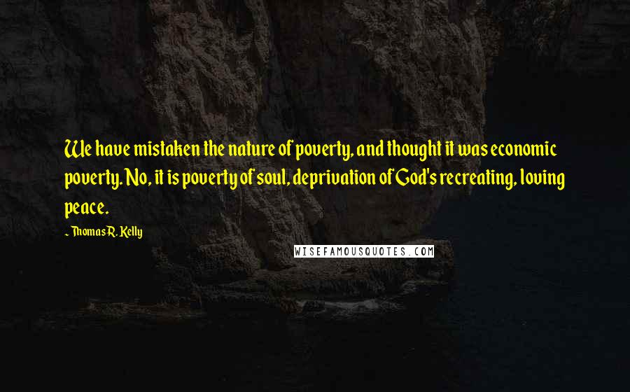 Thomas R. Kelly Quotes: We have mistaken the nature of poverty, and thought it was economic poverty. No, it is poverty of soul, deprivation of God's recreating, loving peace.