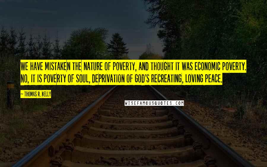 Thomas R. Kelly Quotes: We have mistaken the nature of poverty, and thought it was economic poverty. No, it is poverty of soul, deprivation of God's recreating, loving peace.