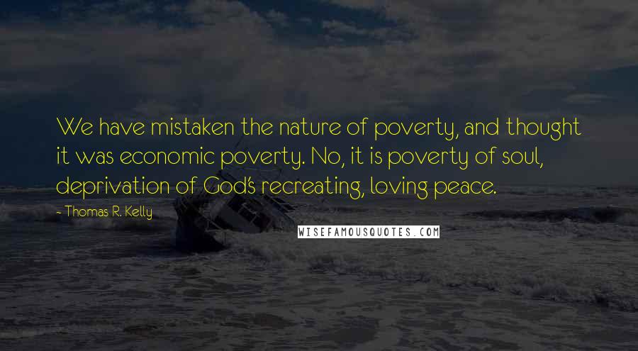 Thomas R. Kelly Quotes: We have mistaken the nature of poverty, and thought it was economic poverty. No, it is poverty of soul, deprivation of God's recreating, loving peace.