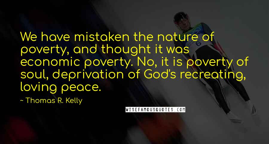 Thomas R. Kelly Quotes: We have mistaken the nature of poverty, and thought it was economic poverty. No, it is poverty of soul, deprivation of God's recreating, loving peace.