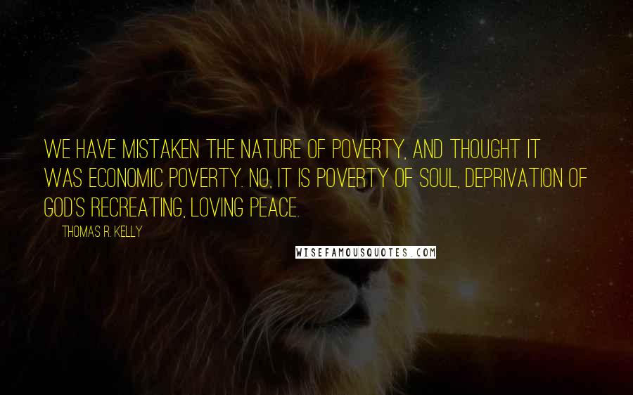 Thomas R. Kelly Quotes: We have mistaken the nature of poverty, and thought it was economic poverty. No, it is poverty of soul, deprivation of God's recreating, loving peace.