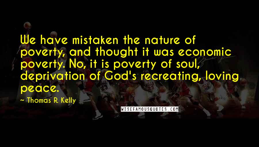 Thomas R. Kelly Quotes: We have mistaken the nature of poverty, and thought it was economic poverty. No, it is poverty of soul, deprivation of God's recreating, loving peace.