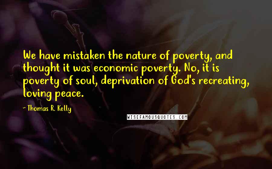 Thomas R. Kelly Quotes: We have mistaken the nature of poverty, and thought it was economic poverty. No, it is poverty of soul, deprivation of God's recreating, loving peace.