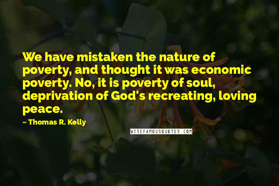 Thomas R. Kelly Quotes: We have mistaken the nature of poverty, and thought it was economic poverty. No, it is poverty of soul, deprivation of God's recreating, loving peace.