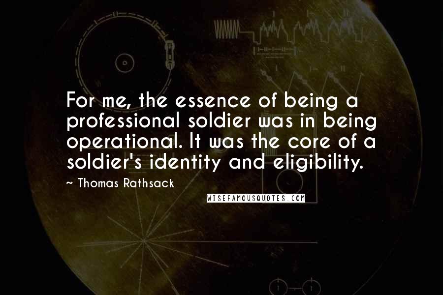 Thomas Rathsack Quotes: For me, the essence of being a professional soldier was in being operational. It was the core of a soldier's identity and eligibility.