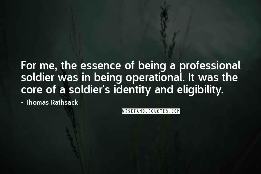Thomas Rathsack Quotes: For me, the essence of being a professional soldier was in being operational. It was the core of a soldier's identity and eligibility.
