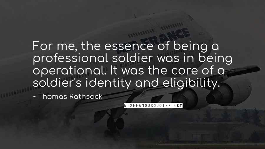 Thomas Rathsack Quotes: For me, the essence of being a professional soldier was in being operational. It was the core of a soldier's identity and eligibility.